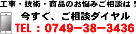 工事・技術・商品のお悩みご相談は! 今すぐ、ご相談ダイヤル TEL 0749-38-3436